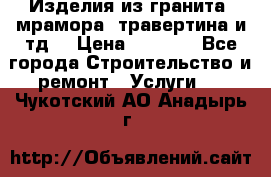 Изделия из гранита, мрамора, травертина и тд. › Цена ­ 1 000 - Все города Строительство и ремонт » Услуги   . Чукотский АО,Анадырь г.